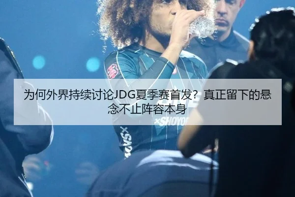 为何外界持续讨论JDG夏季赛首发？真正留下的悬念不止阵容本身 | NG app